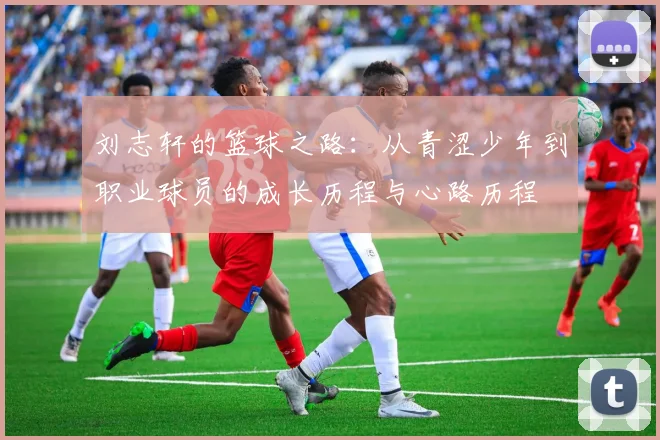 刘志轩的篮球之路：从青涩少年到职业球员的成长历程与心路历程