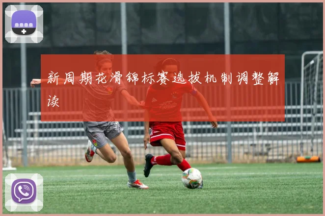 新周期花滑锦标赛选拔机制调整解读