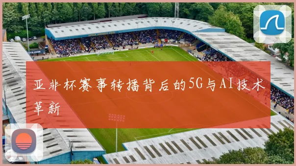 亚非杯赛事转播背后的5G与AI技术革新