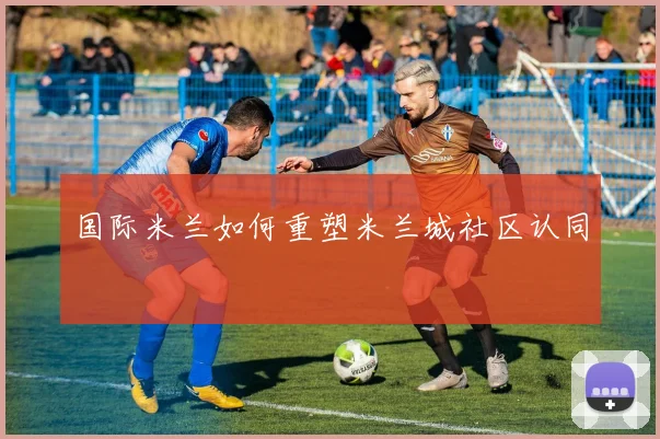 国际米兰如何重塑米兰城社区认同
