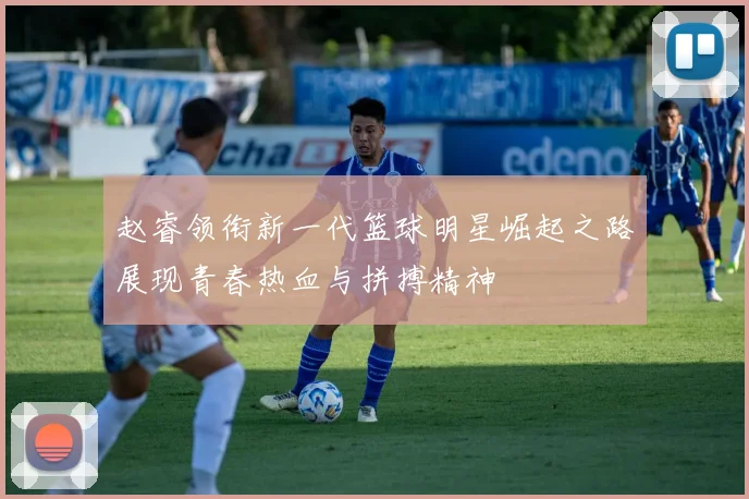 赵睿领衔新一代篮球明星崛起之路展现青春热血与拼搏精神