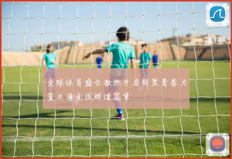 全球体育盛会激燃开启凝聚青春力量共谱竞技辉煌篇章