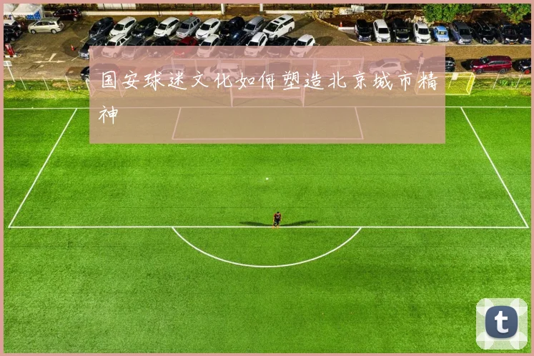 国安球迷文化如何塑造北京城市精神