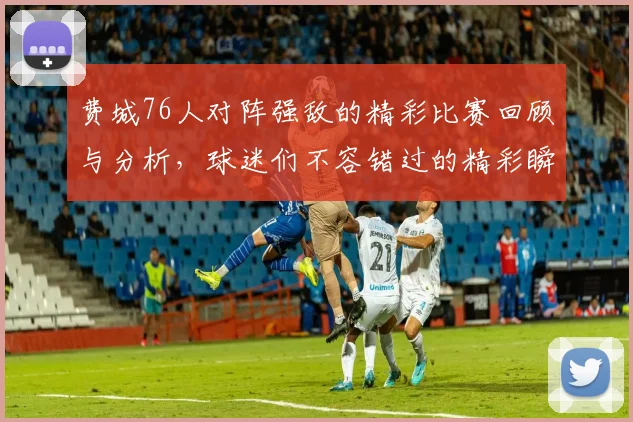 费城76人对阵强敌的精彩比赛回顾与分析，球迷们不容错过的精彩瞬间