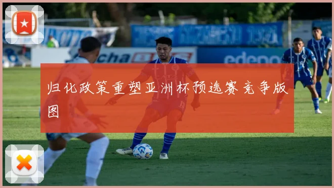归化政策重塑亚洲杯预选赛竞争版图