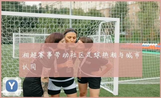 湘超赛事带动社区足球热潮与城市认同