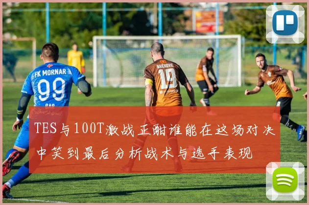 TES与100T激战正酣谁能在这场对决中笑到最后分析战术与选手表现
