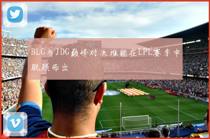 BLG与JDG巅峰对决谁能在LPL赛季中脱颖而出